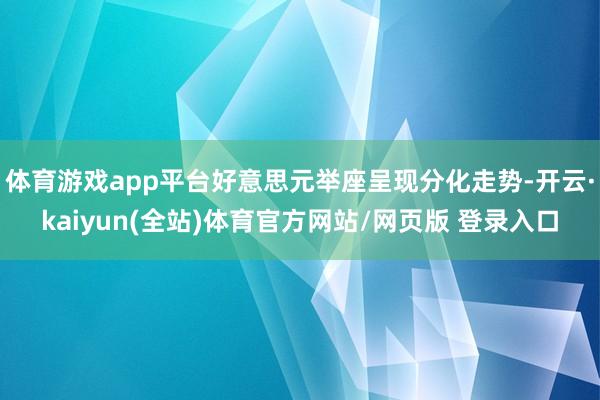 体育游戏app平台好意思元举座呈现分化走势-开云·kaiyun(全站)体育官方网站/网页版 登录入口