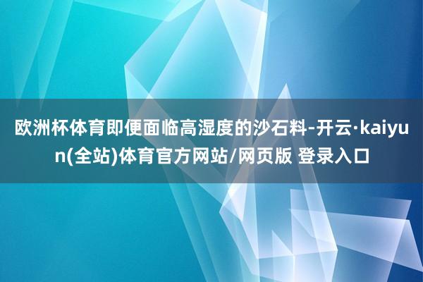 欧洲杯体育即便面临高湿度的沙石料-开云·kaiyun(全站)体育官方网站/网页版 登录入口
