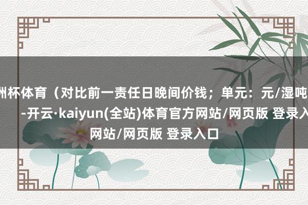 欧洲杯体育（对比前一责任日晚间价钱；单元：元/湿吨）            -开云·kaiyun(全站)体育官方网站/网页版 登录入口