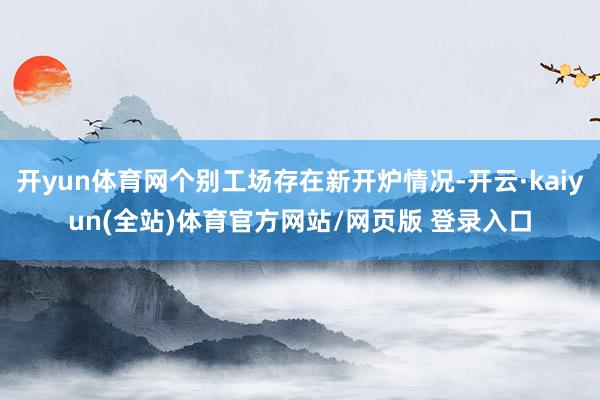 开yun体育网个别工场存在新开炉情况-开云·kaiyun(全站)体育官方网站/网页版 登录入口