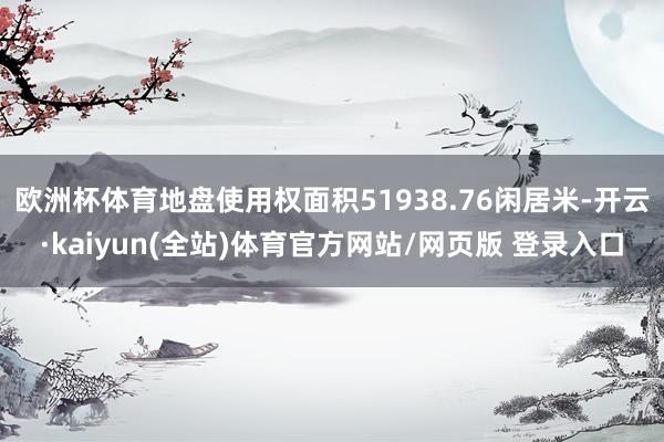 欧洲杯体育地盘使用权面积51938.76闲居米-开云·kaiyun(全站)体育官方网站/网页版 登录入口