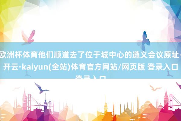 欧洲杯体育他们顺道去了位于城中心的遵义会议原址-开云·kaiyun(全站)体育官方网站/网页版 登录入口