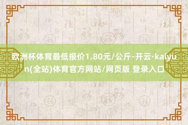 欧洲杯体育最低报价1.80元/公斤-开云·kaiyun(全站)体育官方网站/网页版 登录入口