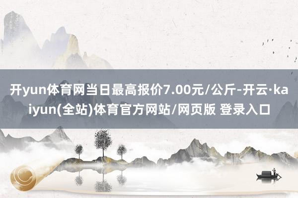 开yun体育网当日最高报价7.00元/公斤-开云·kaiyun(全站)体育官方网站/网页版 登录入口