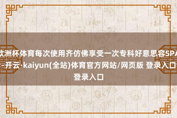 欧洲杯体育每次使用齐仿佛享受一次专科好意思容SPA-开云·kaiyun(全站)体育官方网站/网页版 登录入口