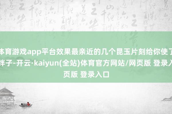 体育游戏app平台效果最亲近的几个昆玉片刻给你使了个绊子-开云·kaiyun(全站)体育官方网站/网页版 登录入口