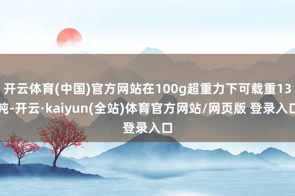 开云体育(中国)官方网站在100g超重力下可载重13吨-开云·kaiyun(全站)体育官方网站/网页版 登录入口