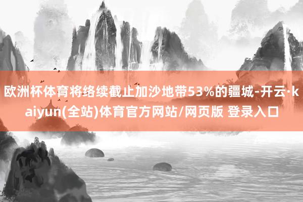 欧洲杯体育将络续截止加沙地带53%的疆城-开云·kaiyun(全站)体育官方网站/网页版 登录入口