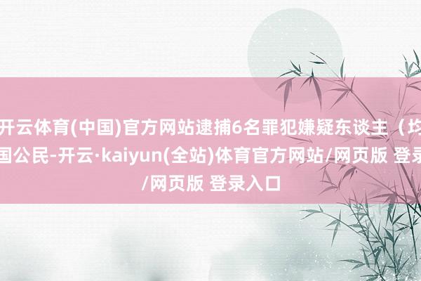 开云体育(中国)官方网站逮捕6名罪犯嫌疑东谈主(均为中国公民-开云·kaiyun(全站)体育官方网站/网页版 登录入口