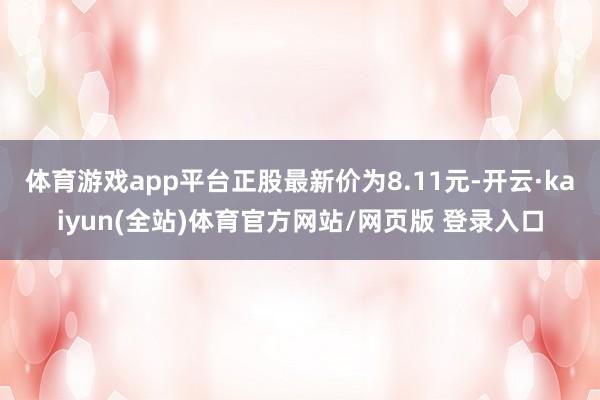 体育游戏app平台正股最新价为8.11元-开云·kaiyun(全站)体育官方网站/网页版 登录入口