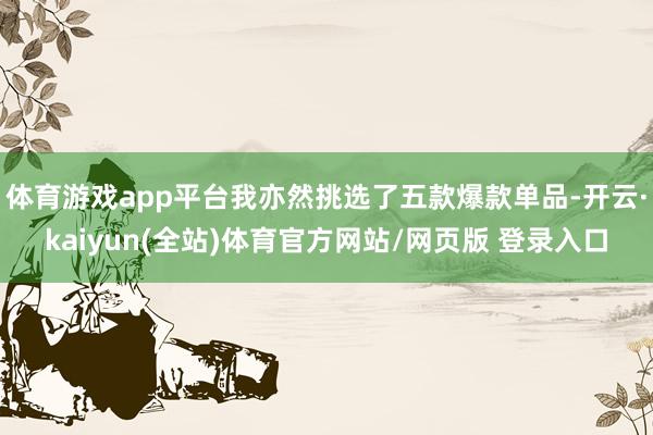体育游戏app平台我亦然挑选了五款爆款单品-开云·kaiyun(全站)体育官方网站/网页版 登录入口
