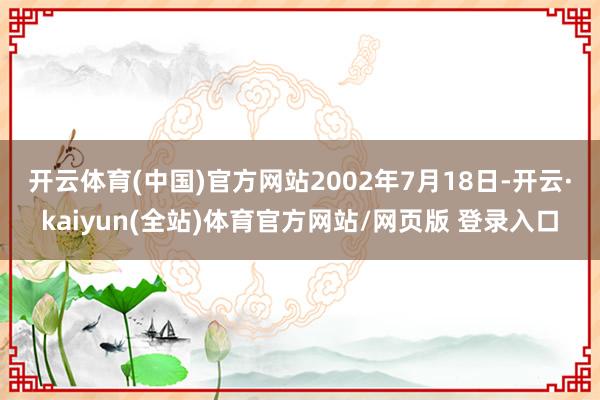 开云体育(中国)官方网站　　2002年7月18日-开云·kaiyun(全站)体育官方网站/网页版 登录入口