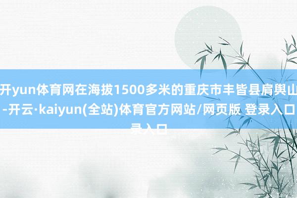 开yun体育网在海拔1500多米的重庆市丰皆县肩舆山-开云·kaiyun(全站)体育官方网站/网页版 登录入口