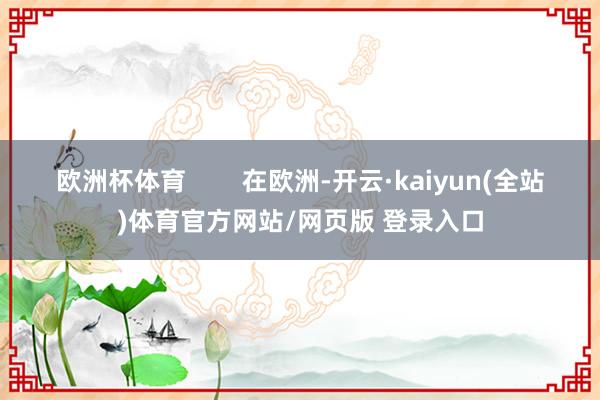 欧洲杯体育        在欧洲-开云·kaiyun(全站)体育官方网站/网页版 登录入口
