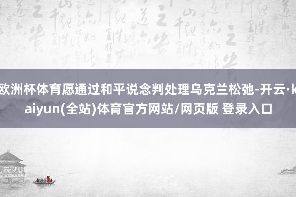 欧洲杯体育愿通过和平说念判处理乌克兰松弛-开云·kaiyun(全站)体育官方网站/网页版 登录入口