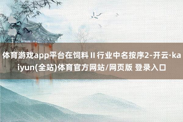 体育游戏app平台在饲料Ⅱ行业中名按序2-开云·kaiyun(全站)体育官方网站/网页版 登录入口