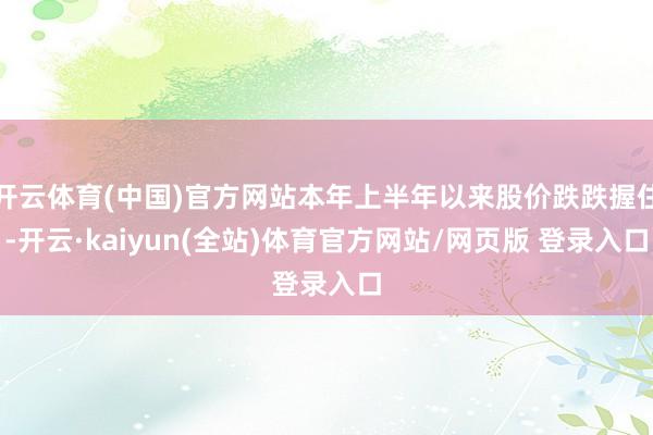 开云体育(中国)官方网站本年上半年以来股价跌跌握住-开云·kaiyun(全站)体育官方网站/网页版 登录入口