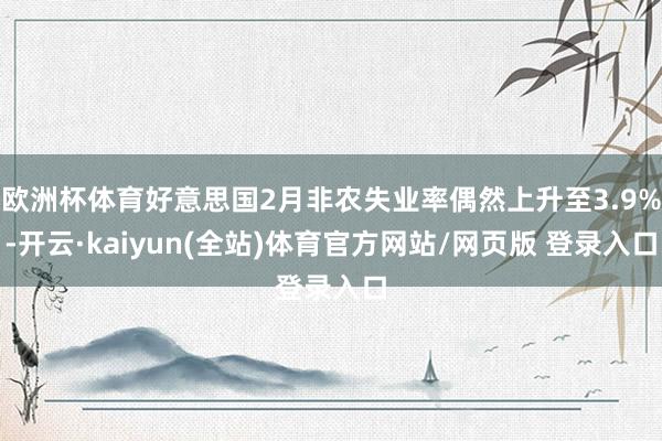 欧洲杯体育好意思国2月非农失业率偶然上升至3.9%-开云·kaiyun(全站)体育官方网站/网页版 登录入口