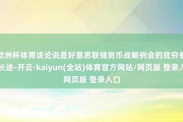 欧洲杯体育该论说是好意思联储货币战略例会的贫穷参考长途-开云·kaiyun(全站)体育官方网站/网页版 登录入口