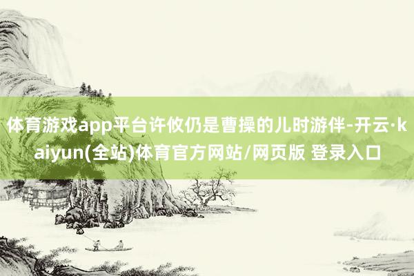 体育游戏app平台许攸仍是曹操的儿时游伴-开云·kaiyun(全站)体育官方网站/网页版 登录入口