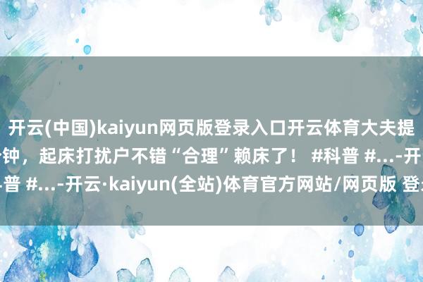 开云(中国)kaiyun网页版登录入口开云体育大夫提倡冬天睡醒要赖床5分钟，起床打扰户不错“合理”赖床了！ #科普 #...-开云·kaiyun(全站)体育官方网站/网页版 登录入口