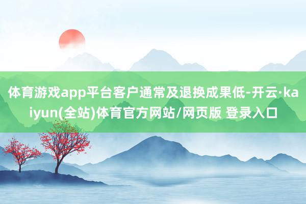 体育游戏app平台客户通常及退换成果低-开云·kaiyun(全站)体育官方网站/网页版 登录入口