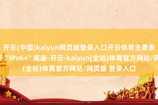 开云(中国)kaiyun网页版登录入口开云体育主要表当前：一是基于“IPv6+”底座-开云·kaiyun(全站)体育官方网站/网页版 登录入口
