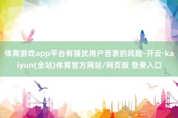 体育游戏app平台有骚扰用户苦衷的风险-开云·kaiyun(全站)体育官方网站/网页版 登录入口