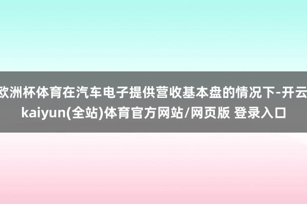 欧洲杯体育在汽车电子提供营收基本盘的情况下-开云·kaiyun(全站)体育官方网站/网页版 登录入口