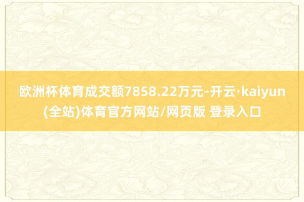 欧洲杯体育成交额7858.22万元-开云·kaiyun(全站)体育官方网站/网页版 登录入口