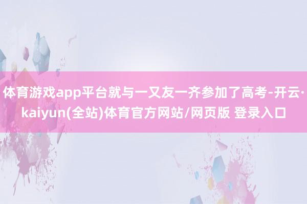 体育游戏app平台就与一又友一齐参加了高考-开云·kaiyun(全站)体育官方网站/网页版 登录入口
