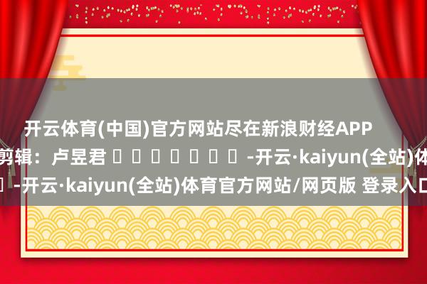 开云体育(中国)官方网站尽在新浪财经APP            						职守剪辑：卢昱君 							-开云·kaiyun(全站)体育官方网站/网页版 登录入口