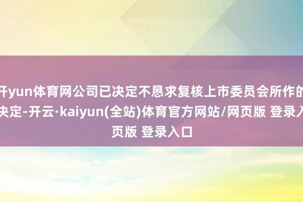 开yun体育网公司已决定不恳求复核上市委员会所作的该决定-开云·kaiyun(全站)体育官方网站/网页版 登录入口