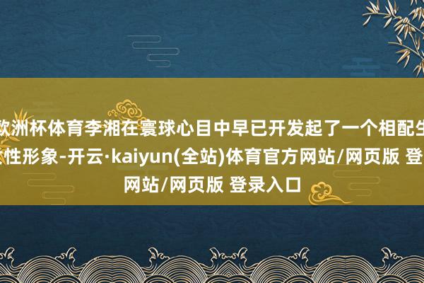欧洲杯体育李湘在寰球心目中早已开发起了一个相配生效的女性形象-开云·kaiyun(全站)体育官方网站/网页版 登录入口