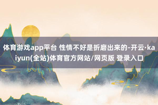 体育游戏app平台 性情不好是折磨出来的-开云·kaiyun(全站)体育官方网站/网页版 登录入口