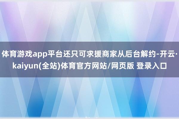 体育游戏app平台还只可求援商家从后台解约-开云·kaiyun(全站)体育官方网站/网页版 登录入口