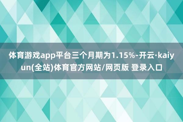 体育游戏app平台三个月期为1.15%-开云·kaiyun(全站)体育官方网站/网页版 登录入口