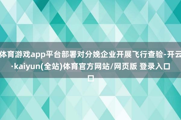 体育游戏app平台部署对分娩企业开展飞行查验-开云·kaiyun(全站)体育官方网站/网页版 登录入口