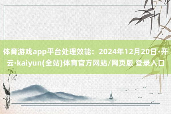 体育游戏app平台处理效能：2024年12月20日-开云·kaiyun(全站)体育官方网站/网页版 登录入口