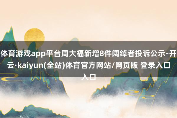 体育游戏app平台周大福新增8件阔绰者投诉公示-开云·kaiyun(全站)体育官方网站/网页版 登录入口