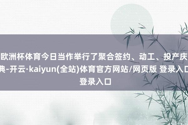 欧洲杯体育 今日当作举行了聚合签约、动工、投产庆典-开云·kaiyun(全站)体育官方网站/网页版 登录入口