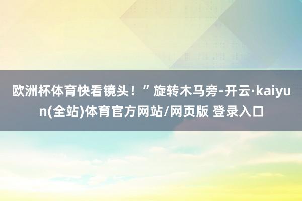 欧洲杯体育快看镜头!”旋转木马旁-开云·kaiyun(全站)体育官方网站/网页版 登录入口
