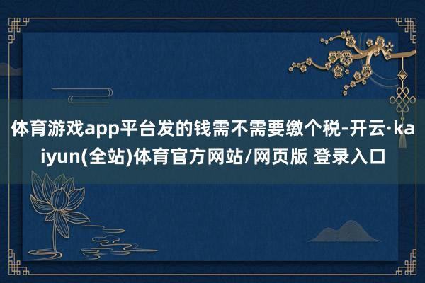体育游戏app平台发的钱需不需要缴个税-开云·kaiyun(全站)体育官方网站/网页版 登录入口