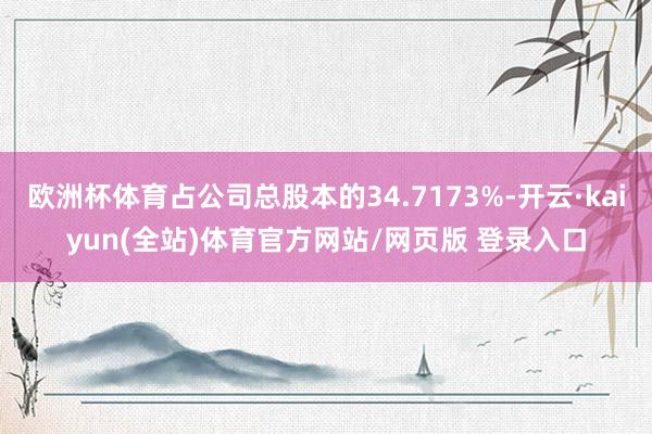 欧洲杯体育占公司总股本的34.7173%-开云·kaiyun(全站)体育官方网站/网页版 登录入口