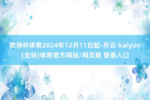 欧洲杯体育2024年12月11日起-开云·kaiyun(全站)体育官方网站/网页版 登录入口