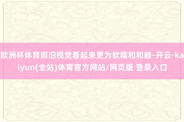 欧洲杯体育照旧视觉看起来更为软糯和和睦-开云·kaiyun(全站)体育官方网站/网页版 登录入口