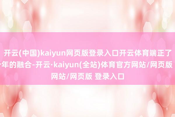 开云(中国)kaiyun网页版登录入口开云体育端正了与品牌十年的融合-开云·kaiyun(全站)体育官方网站/网页版 登录入口