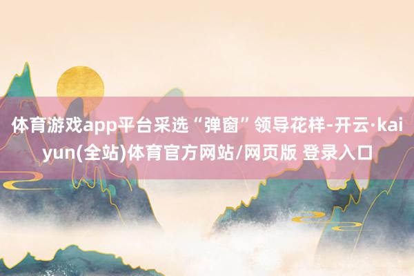 体育游戏app平台采选“弹窗”领导花样-开云·kaiyun(全站)体育官方网站/网页版 登录入口