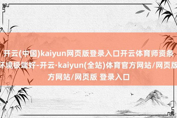 开云(中国)kaiyun网页版登录入口开云体育师资条目和纯属环境极端好-开云·kaiyun(全站)体育官方网站/网页版 登录入口