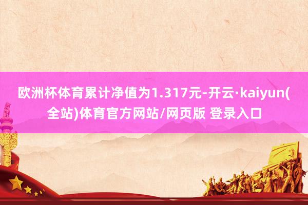 欧洲杯体育累计净值为1.317元-开云·kaiyun(全站)体育官方网站/网页版 登录入口